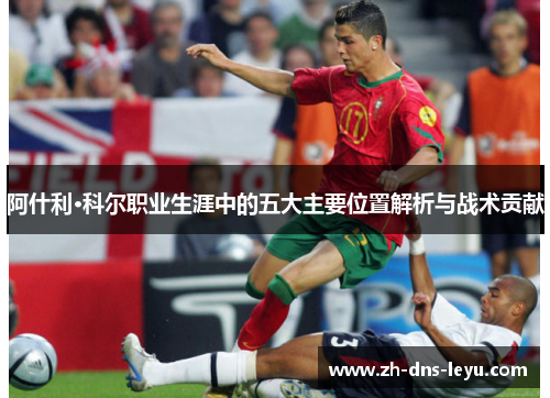 阿什利·科尔职业生涯中的五大主要位置解析与战术贡献