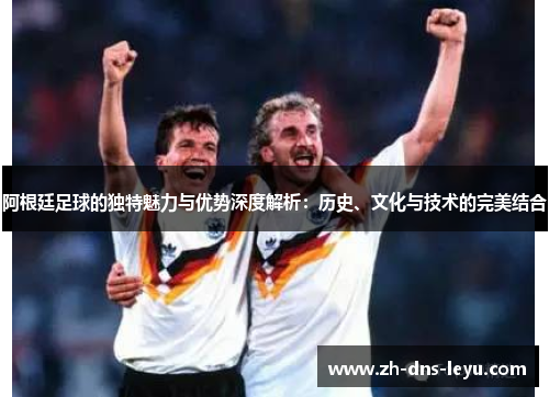 阿根廷足球的独特魅力与优势深度解析：历史、文化与技术的完美结合