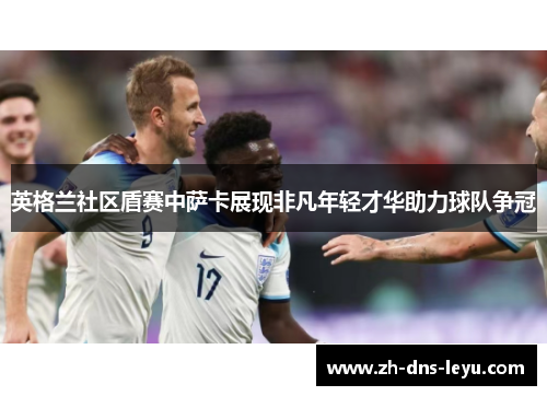 英格兰社区盾赛中萨卡展现非凡年轻才华助力球队争冠