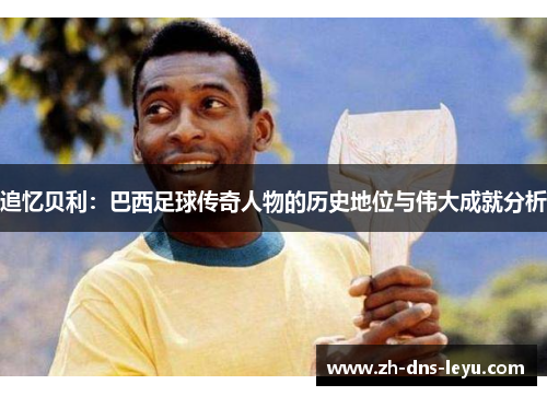 追忆贝利：巴西足球传奇人物的历史地位与伟大成就分析