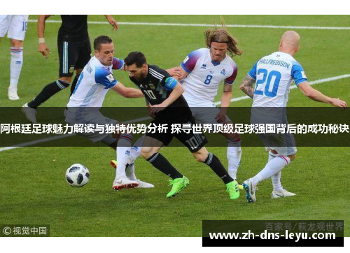 阿根廷足球魅力解读与独特优势分析 探寻世界顶级足球强国背后的成功秘诀