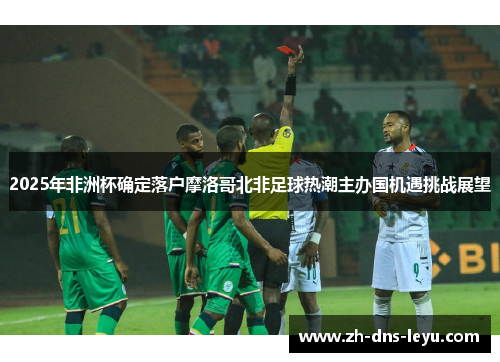 2025年非洲杯确定落户摩洛哥北非足球热潮主办国机遇挑战展望