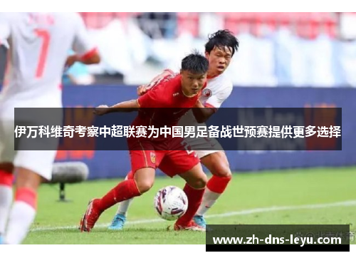 伊万科维奇考察中超联赛为中国男足备战世预赛提供更多选择