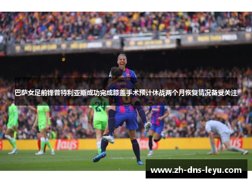 巴萨女足前锋普特利亚斯成功完成膝盖手术预计休战两个月恢复情况备受关注