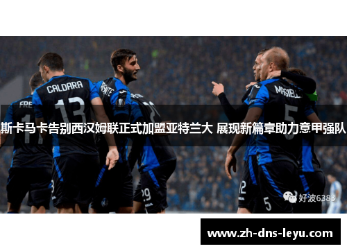 斯卡马卡告别西汉姆联正式加盟亚特兰大 展现新篇章助力意甲强队